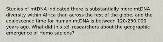 Studies of mtDNA indicated there is substantially more mtDNA diversity within Africa than across the rest of the globe, and the coalescence time for human mtDNA is between 120-230,000 years ago. What did this tell researchers about the geographic emergence of <a href='https://www.questionai.com/knowledge/k9aqcXDhxN-homo-sapiens' class='anchor-knowledge'>homo sapiens</a>?