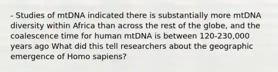 - Studies of mtDNA indicated there is substantially more mtDNA diversity within Africa than across the rest of the globe, and the coalescence time for human mtDNA is between 120-230,000 years ago What did this tell researchers about the geographic emergence of Homo sapiens?