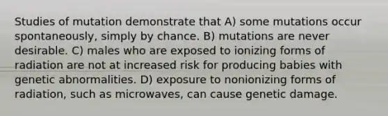 Studies of mutation demonstrate that A) some mutations occur spontaneously, simply by chance. B) mutations are never desirable. C) males who are exposed to ionizing forms of radiation are not at increased risk for producing babies with genetic abnormalities. D) exposure to nonionizing forms of radiation, such as microwaves, can cause genetic damage.