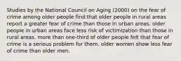 Studies by the National Council on Aging (2000) on the fear of crime among older people find that older people in rural areas report a greater fear of crime than those in urban areas. older people in urban areas face less risk of victimization than those in rural areas. more than one-third of older people felt that fear of crime is a serious problem for them. older women show less fear of crime than older men.