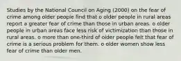 Studies by the National Council on Aging (2000) on the fear of crime among older people find that o older people in rural areas report a greater fear of crime than those in urban areas. o older people in urban areas face less risk of victimization than those in rural areas. o more than one-third of older people felt that fear of crime is a serious problem for them. o older women show less fear of crime than older men.