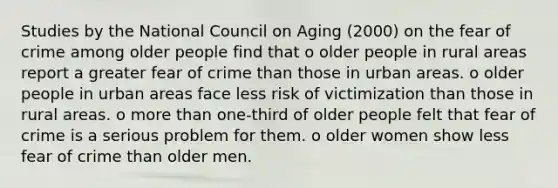 Studies by the National Council on Aging (2000) on the fear of crime among older people find that o older people in rural areas report a greater fear of crime than those in urban areas. o older people in urban areas face less risk of victimization than those in rural areas. o more than one-third of older people felt that fear of crime is a serious problem for them. o older women show less fear of crime than older men.