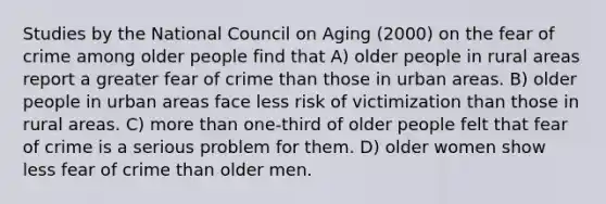 Studies by the National Council on Aging (2000) on the fear of crime among older people find that A) older people in rural areas report a greater fear of crime than those in urban areas. B) older people in urban areas face less risk of victimization than those in rural areas. C) more than one-third of older people felt that fear of crime is a serious problem for them. D) older women show less fear of crime than older men.