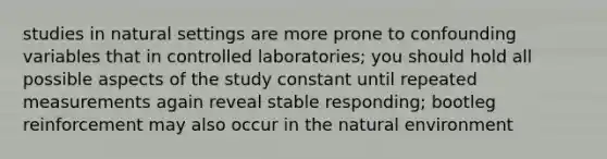 studies in natural settings are more prone to confounding variables that in controlled laboratories; you should hold all possible aspects of the study constant until repeated measurements again reveal stable responding; bootleg reinforcement may also occur in the natural environment