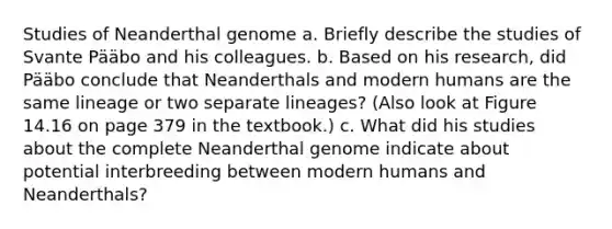 Studies of Neanderthal genome a. Briefly describe the studies of Svante Pääbo and his colleagues. b. Based on his research, did Pääbo conclude that Neanderthals and modern humans are the same lineage or two separate lineages? (Also look at Figure 14.16 on page 379 in the textbook.) c. What did his studies about the complete Neanderthal genome indicate about potential interbreeding between modern humans and Neanderthals?