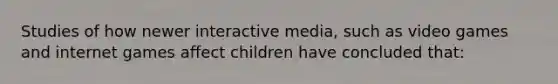 Studies of how newer interactive media, such as video games and internet games affect children have concluded that: