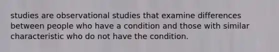 studies are observational studies that examine differences between people who have a condition and those with similar characteristic who do not have the condition.