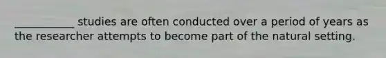 ___________ studies are often conducted over a period of years as the researcher attempts to become part of the natural setting.