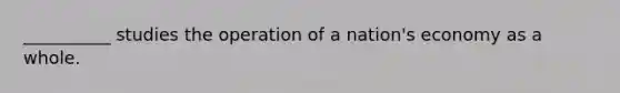 __________ studies the operation of a nation's economy as a whole.