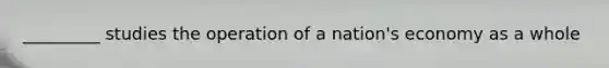 _________ studies the operation of a nation's economy as a whole