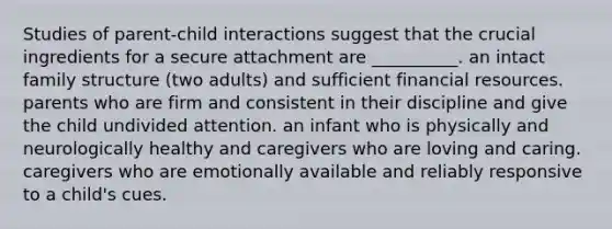 Studies of parent-child interactions suggest that the crucial ingredients for a secure attachment are __________. an intact family structure (two adults) and sufficient financial resources. parents who are firm and consistent in their discipline and give the child undivided attention. an infant who is physically and neurologically healthy and caregivers who are loving and caring. caregivers who are emotionally available and reliably responsive to a child's cues.