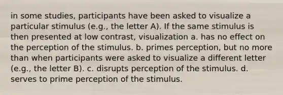 in some studies, participants have been asked to visualize a particular stimulus (e.g., the letter A). If the same stimulus is then presented at low contrast, visualization a. has no effect on the perception of the stimulus. b. primes perception, but no more than when participants were asked to visualize a different letter (e.g., the letter B). c. disrupts perception of the stimulus. d. serves to prime perception of the stimulus.