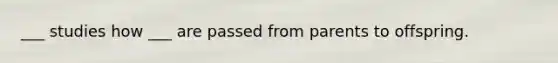 ___ studies how ___ are passed from parents to offspring.