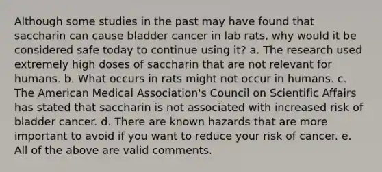 Although some studies in the past may have found that saccharin can cause bladder cancer in lab rats, why would it be considered safe today to continue using it? a. The research used extremely high doses of saccharin that are not relevant for humans. b. What occurs in rats might not occur in humans. c. The American Medical Association's Council on Scientific Affairs has stated that saccharin is not associated with increased risk of bladder cancer. d. There are known hazards that are more important to avoid if you want to reduce your risk of cancer. e. All of the above are valid comments.