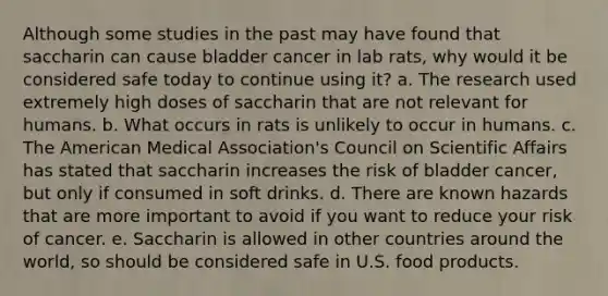 Although some studies in the past may have found that saccharin can cause bladder cancer in lab rats, why would it be considered safe today to continue using it? a. The research used extremely high doses of saccharin that are not relevant for humans. b. What occurs in rats is unlikely to occur in humans. c. The American Medical Association's Council on Scientific Affairs has stated that saccharin increases the risk of bladder cancer, but only if consumed in soft drinks. d. There are known hazards that are more important to avoid if you want to reduce your risk of cancer. e. Saccharin is allowed in other countries around the world, so should be considered safe in U.S. food products.