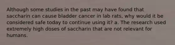 Although some studies in the past may have found that saccharin can cause bladder cancer in lab rats, why would it be considered safe today to continue using it? a. The research used extremely high doses of saccharin that are not relevant for humans.