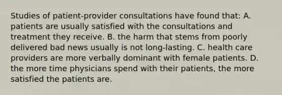 Studies of patient-provider consultations have found that: A. patients are usually satisfied with the consultations and treatment they receive. B. the harm that stems from poorly delivered bad news usually is not long-lasting. C. health care providers are more verbally dominant with female patients. D. the more time physicians spend with their patients, the more satisfied the patients are.