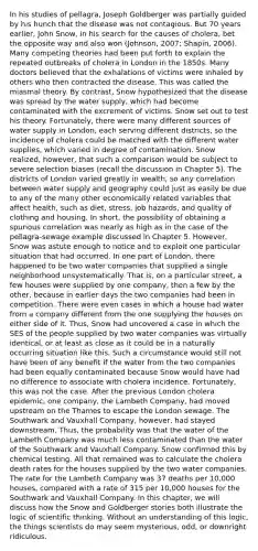 In his studies of pellagra, Joseph Goldberger was partially guided by his hunch that the disease was not contagious. But 70 years earlier, John Snow, in his search for the causes of cholera, bet the opposite way and also won (Johnson, 2007; Shapin, 2006). Many competing theories had been put forth to explain the repeated outbreaks of cholera in London in the 1850s. Many doctors believed that the exhalations of victims were inhaled by others who then contracted the disease. This was called the miasmal theory. By contrast, Snow hypothesized that the disease was spread by the water supply, which had become contaminated with the excrement of victims. Snow set out to test his theory. Fortunately, there were many different sources of water supply in London, each serving different districts, so the incidence of cholera could be matched with the different water supplies, which varied in degree of contamination. Snow realized, however, that such a comparison would be subject to severe selection biases (recall the discussion in Chapter 5). The districts of London varied greatly in wealth, so any correlation between water supply and geography could just as easily be due to any of the many other economically related variables that affect health, such as diet, stress, job hazards, and quality of clothing and housing. In short, the possibility of obtaining a spurious correlation was nearly as high as in the case of the pellagra-sewage example discussed in Chapter 5. However, Snow was astute enough to notice and to exploit one particular situation that had occurred. In one part of London, there happened to be two water companies that supplied a single neighborhood unsystematically. That is, on a particular street, a few houses were supplied by one company, then a few by the other, because in earlier days the two companies had been in competition. There were even cases in which a house had water from a company different from the one supplying the houses on either side of it. Thus, Snow had uncovered a case in which the SES of the people supplied by two water companies was virtually identical, or at least as close as it could be in a naturally occurring situation like this. Such a circumstance would still not have been of any benefit if the water from the two companies had been equally contaminated because Snow would have had no difference to associate with cholera incidence. Fortunately, this was not the case. After the previous London cholera epidemic, one company, the Lambeth Company, had moved upstream on the Thames to escape the London sewage. The Southwark and Vauxhall Company, however, had stayed downstream. Thus, the probability was that the water of the Lambeth Company was much less contaminated than the water of the Southwark and Vauxhall Company. Snow confirmed this by chemical testing. All that remained was to calculate the cholera death rates for the houses supplied by the two water companies. The rate for the Lambeth Company was 37 deaths per 10,000 houses, compared with a rate of 315 per 10,000 houses for the Southwark and Vauxhall Company. In this chapter, we will discuss how the Snow and Goldberger stories both illustrate the logic of scientific thinking. Without an understanding of this logic, the things scientists do may seem mysterious, odd, or downright ridiculous.