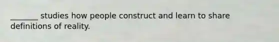 _______ studies how people construct and learn to share definitions of reality.