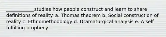 ____________studies how people construct and learn to share definitions of reality. a. Thomas theorem b. Social construction of reality c. Ethnomethodology d. Dramaturgical analysis e. A self-fulfilling prophecy