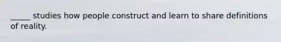 _____ studies how people construct and learn to share definitions of reality.