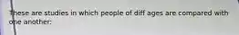 These are studies in which people of diff ages are compared with one another: