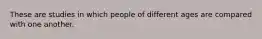 These are studies in which people of different ages are compared with one another.