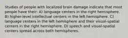 Studies of people with localized brain damage indicate that most people have their: A) language centers in the right hemisphere. B) higher-level intellectual centers in the left hemisphere. C) language centers in the left hemisphere and their visual-spatial centers in the right hemisphere. D) speech and visual-spatial centers spread across both hemispheres.