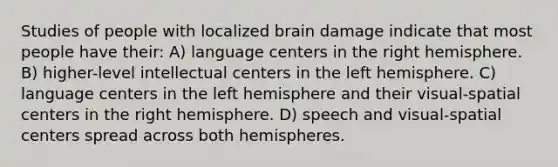 Studies of people with localized brain damage indicate that most people have their: A) language centers in the right hemisphere. B) higher-level intellectual centers in the left hemisphere. C) language centers in the left hemisphere and their visual-spatial centers in the right hemisphere. D) speech and visual-spatial centers spread across both hemispheres.