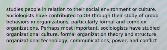 studies people in relation to their social environment or culture. Sociologists have contributed to OB through their study of group behaviors in organizations, particularly formal and complex organizations. Perhaps most important, sociologists have studied organizational culture, formal organization theory and structure, organizational technology, communications, power, and conflict