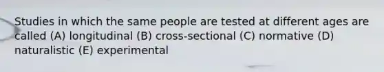 Studies in which the same people are tested at different ages are called (A) longitudinal (B) cross-sectional (C) normative (D) naturalistic (E) experimental