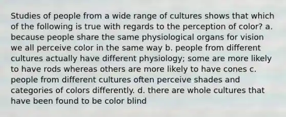 Studies of people from a wide range of cultures shows that which of the following is true with regards to the perception of color? a. because people share the same physiological organs for vision we all perceive color in the same way b. people from different cultures actually have different physiology; some are more likely to have rods whereas others are more likely to have cones c. people from different cultures often perceive shades and categories of colors differently. d. there are whole cultures that have been found to be color blind