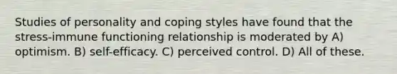 Studies of personality and coping styles have found that the stress-immune functioning relationship is moderated by A) optimism. B) self-efficacy. C) perceived control. D) All of these.