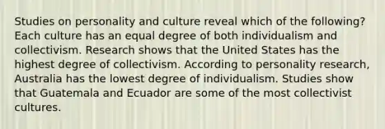 Studies on personality and culture reveal which of the following? Each culture has an equal degree of both individualism and collectivism. Research shows that the United States has the highest degree of collectivism. According to personality research, Australia has the lowest degree of individualism. Studies show that Guatemala and Ecuador are some of the most collectivist cultures.