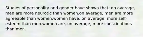 Studies of personality and gender have shown that: on average, men are more neurotic than women.on average, men are more agreeable than women.women have, on average, more self-esteem than men.women are, on average, more conscientious than men.