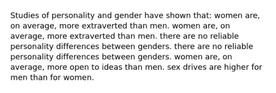 Studies of personality and gender have shown that: women are, on average, more extraverted than men. women are, on average, more extraverted than men. there are no reliable personality differences between genders. there are no reliable personality differences between genders. women are, on average, more open to ideas than men. sex drives are higher for men than for women.