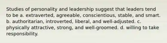 Studies of personality and leadership suggest that leaders tend to be a. extraverted, agreeable, conscientious, stable, and smart. b. authoritarian, introverted, liberal, and well-adjusted. c. physically attractive, strong, and well-groomed. d. willing to take responsibility.