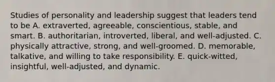 Studies of personality and leadership suggest that leaders tend to be A. extraverted, agreeable, conscientious, stable, and smart. B. authoritarian, introverted, liberal, and well-adjusted. C. physically attractive, strong, and well-groomed. D. memorable, talkative, and willing to take responsibility. E. quick-witted, insightful, well-adjusted, and dynamic.