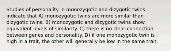 Studies of personality in monozygotic and dizygotic twins indicate that A) monozygotic twins are more similar than dizygotic twins. B) monozygotic and dizygotic twins show equivalent levels of similarity. C) there is no clear connection between genes and personality. D) if one monozygotic twin is high in a trait, the other will generally be low in the same trait.