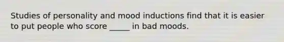 Studies of personality and mood inductions find that it is easier to put people who score _____ in bad moods.