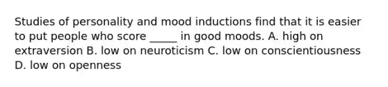 Studies of personality and mood inductions find that it is easier to put people who score _____ in good moods. A. high on extraversion B. low on neuroticism C. low on conscientiousness D. low on openness