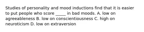 Studies of personality and mood inductions find that it is easier to put people who score _____ in bad moods. A. low on agreeableness B. low on conscientiousness C. high on neuroticism D. low on extraversion