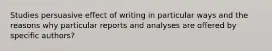 Studies persuasive effect of writing in particular ways and the reasons why particular reports and analyses are offered by specific authors?