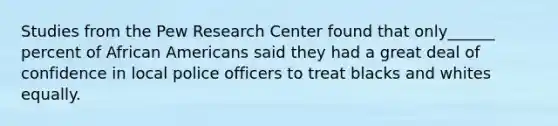 Studies from the Pew Research Center found that only______ percent of African Americans said they had a great deal of confidence in local police officers to treat blacks and whites equally.