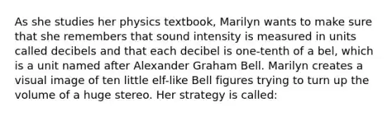 As she studies her physics textbook, Marilyn wants to make sure that she remembers that sound intensity is measured in units called decibels and that each decibel is one-tenth of a bel, which is a unit named after Alexander Graham Bell. Marilyn creates a visual image of ten little elf-like Bell figures trying to turn up the volume of a huge stereo. Her strategy is called: