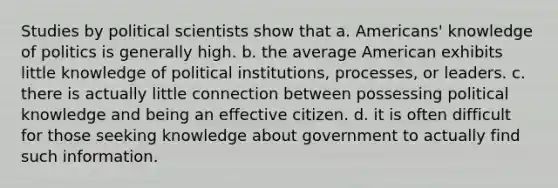 Studies by political scientists show that a. Americans' knowledge of politics is generally high. b. the average American exhibits little knowledge of political institutions, processes, or leaders. c. there is actually little connection between possessing political knowledge and being an effective citizen. d. it is often difficult for those seeking knowledge about government to actually find such information.