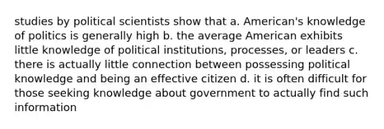 studies by political scientists show that a. American's knowledge of politics is generally high b. the average American exhibits little knowledge of political institutions, processes, or leaders c. there is actually little connection between possessing political knowledge and being an effective citizen d. it is often difficult for those seeking knowledge about government to actually find such information