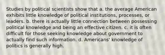 Studies by political scientists show that a. the average American exhibits little knowledge of political institutions, processes, or leaders. b. there is actually little connection between possessing political knowledge and being an effective citizen. c. it is often difficult for those seeking knowledge about government to actually find such information. d. Americans' knowledge of politics is generally high.