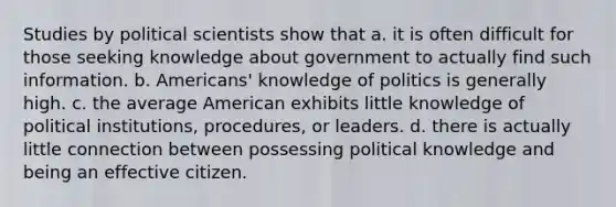 Studies by political scientists show that a. it is often difficult for those seeking knowledge about government to actually find such information. b. Americans' knowledge of politics is generally high. c. the average American exhibits little knowledge of political institutions, procedures, or leaders. d. there is actually little connection between possessing political knowledge and being an effective citizen.