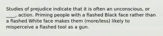 Studies of prejudice indicate that it is often an unconscious, or ____, action. Priming people with a flashed Black face rather than a flashed White face makes them (more/less) likely to misperceive a flashed tool as a gun.